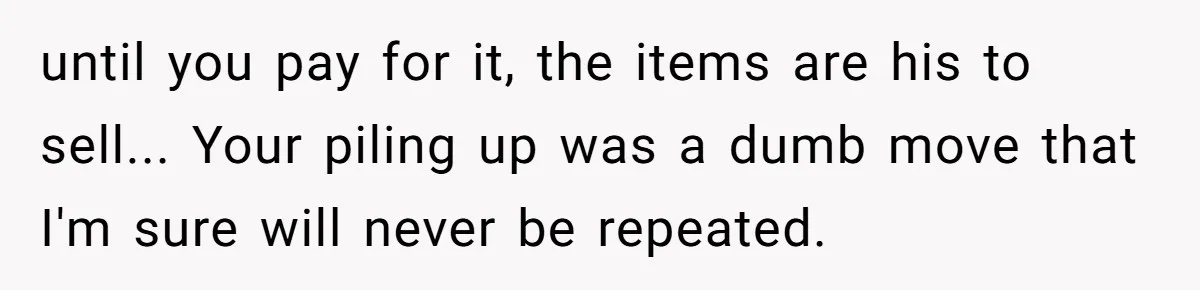 until you pay for it, the items are his to sell... Your piling up was a dumb move that I'm sure will never be repeated.