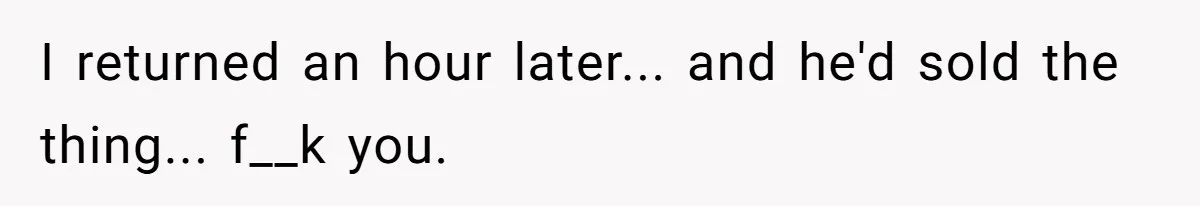 I returned an hour later... and he'd sold the thing... f__k you.