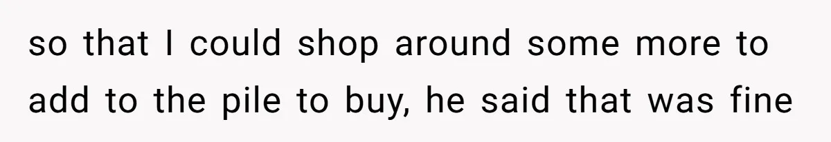 so that I could shop around some more to add to the pile to buy, he said that was fine