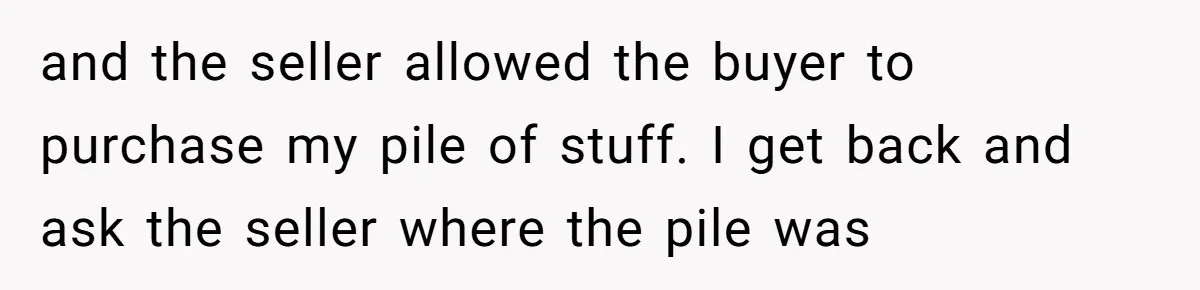 and the seller allowed the buyer to purchase my pile of stuff. I get back and ask the seller where the pile was