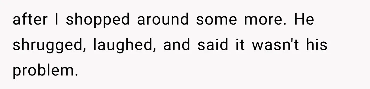 after I shopped around some more. He shrugged, laughed, and said it wasn't his problem.