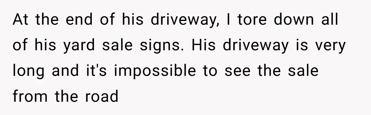 At the end of his driveway, I tore down all of his yard sale signs. His driveway is very long and it's impossible to see the sale from the road