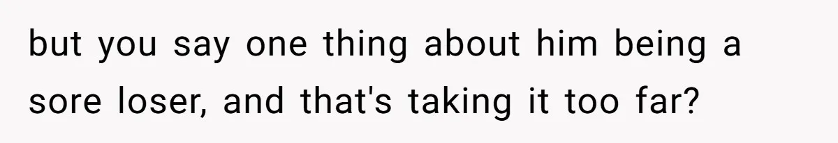 but you say one thing about him being a sore loser, and that's taking it too far?