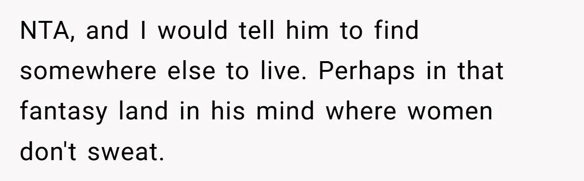 NTA, and I would tell him to find somewhere else to live. Perhaps in that fantasy land in his mind where women don't sweat.