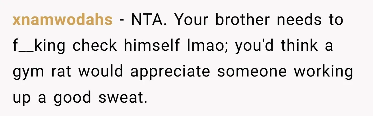xnamwodahs − NTA. Your brother needs to f__king check himself lmao; you'd think a gym rat would appreciate someone working up a good sweat.