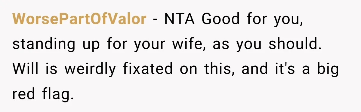 WorsePartOfValor − NTA Good for you, standing up for your wife, as you should. Will is weirdly fixated on this, and it's a big red flag.