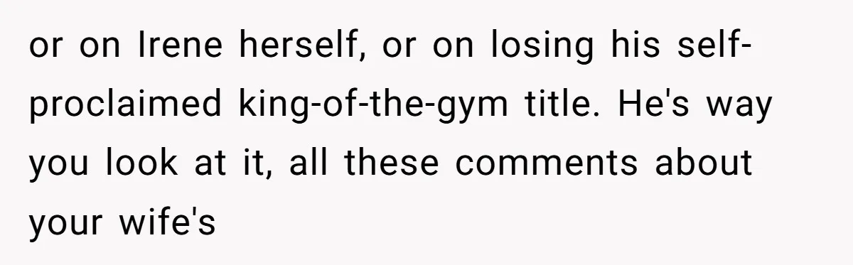or on Irene herself, or on losing his self-proclaimed king-of-the-gym title. He's way you look at it, all these comments about your wife's