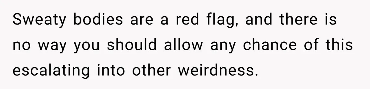Sweaty bodies are a red flag, and there is no way you should allow any chance of this escalating into other weirdness.
