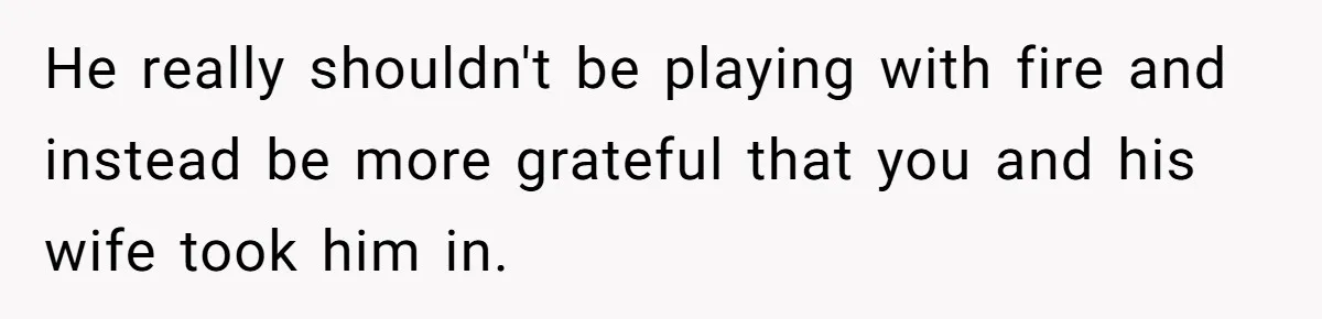 He really shouldn't be playing with fire and instead be more grateful that you and his wife took him in.
