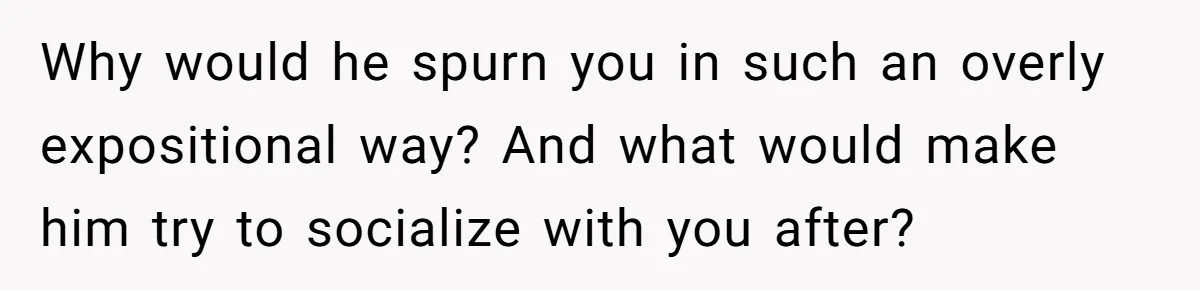 Why would he spurn you in such an overly expositional way? And what would make him try to socialize with you after?