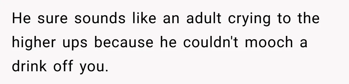 He sure sounds like an adult crying to the higher ups because he couldn't mooch a drink off you.