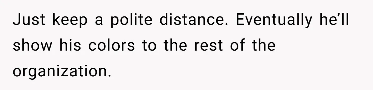 Just keep a polite distance. Eventually he’ll show his colors to the rest of the organization.