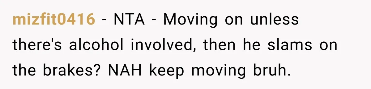 mizfit0416 - NTA - Moving on unless there's alcohol involved, then he slams on the brakes? NAH keep moving bruh.