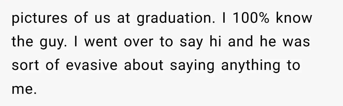 pictures of us at graduation. I 100% know the guy. I went over to say hi and he was sort of evasive about saying anything to me.