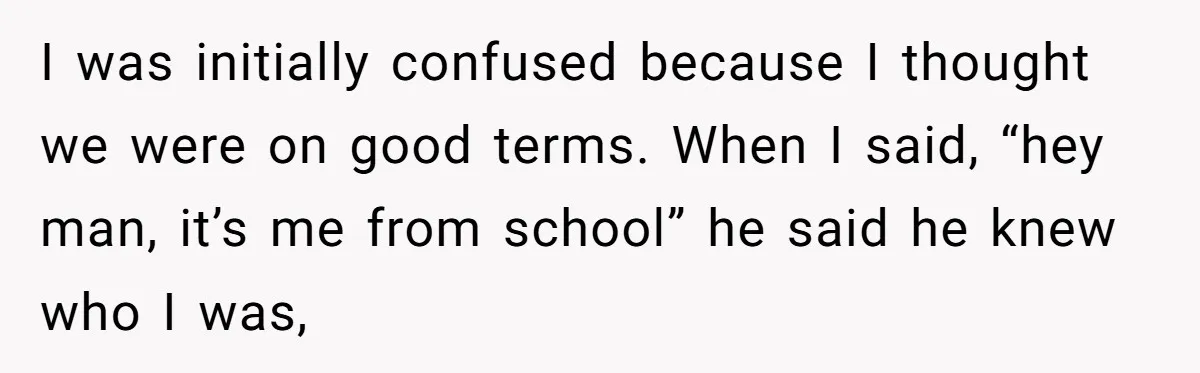 I was initially confused because I thought we were on good terms. When I said, “hey man, it’s me from school” he said he knew who I was,