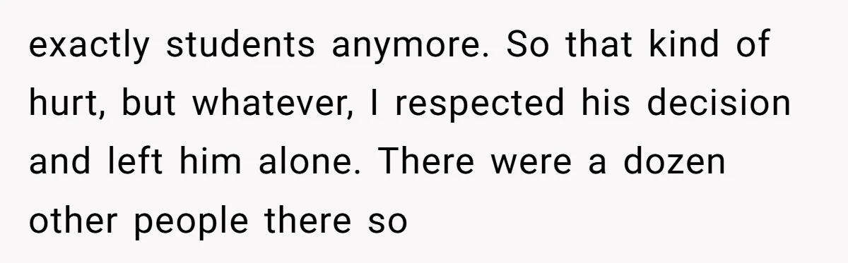 exactly students anymore. So that kind of hurt, but whatever, I respected his decision and left him alone. There were a dozen other people there so