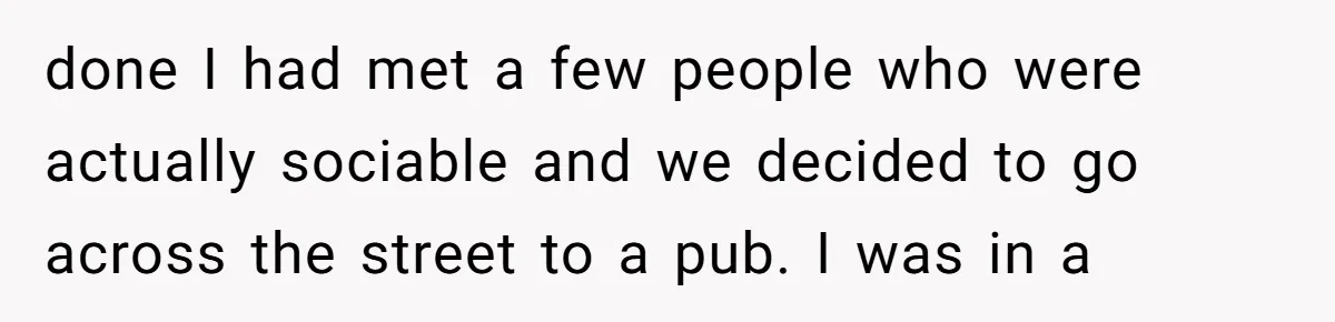 done I had met a few people who were actually sociable and we decided to go across the street to a pub. I was in a