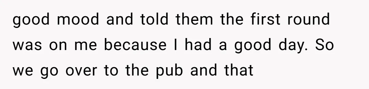 good mood and told them the first round was on me because I had a good day. So we go over to the pub and that