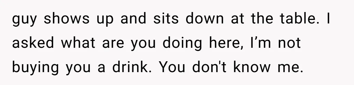 guy shows up and sits down at the table. I asked what are you doing here, I’m not buying you a drink. You don't know me.