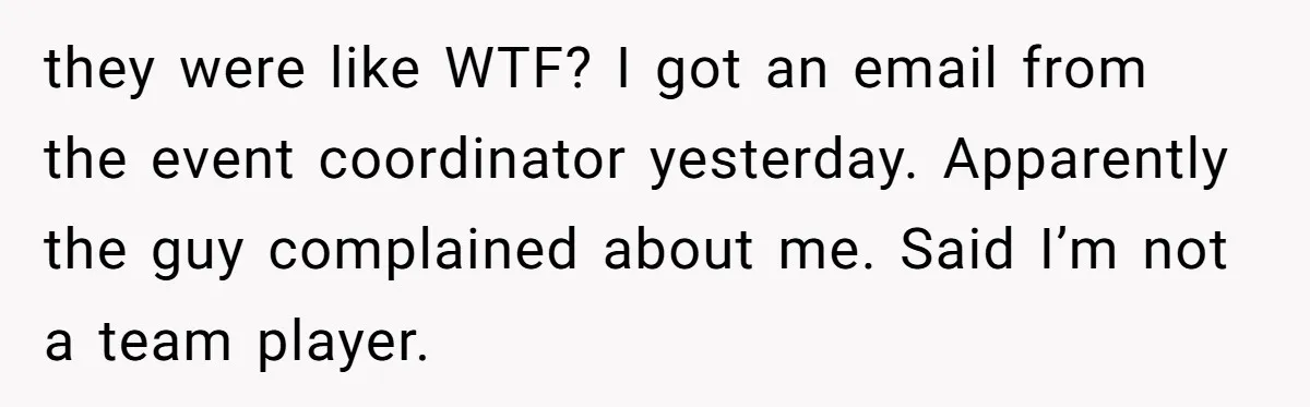 they were like WTF? I got an email from the event coordinator yesterday. Apparently the guy complained about me. Said I’m not a team player.