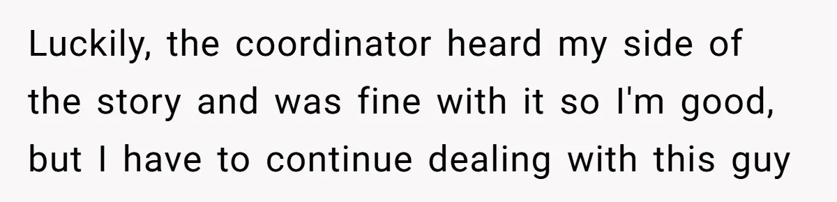 Luckily, the coordinator heard my side of the story and was fine with it so I'm good, but I have to continue dealing with this guy