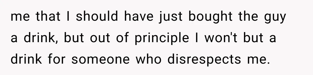 me that I should have just bought the guy a drink, but out of principle I won't but a drink for someone who disrespects me.