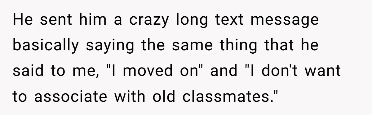 He sent him a crazy long text message basically saying the same thing that he said to me, "I moved on" and "I don't want to associate with old classmates."