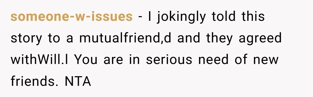 someone-w-issues − I jokingly told this story to a mutualfriend,d and they agreed withWill.l You are in serious need of new friends. NTA