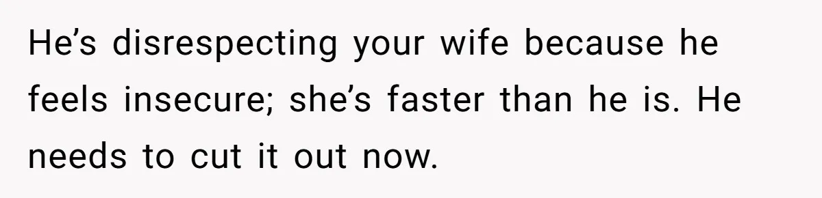 He’s disrespecting your wife because he feels insecure; she’s faster than he is. He needs to cut it out now.
