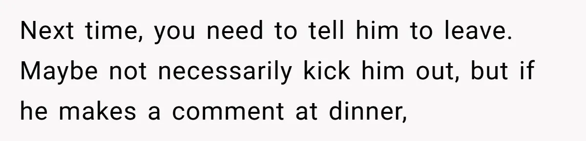Next time, you need to tell him to leave. Maybe not necessarily kick him out, but if he makes a comment at dinner,