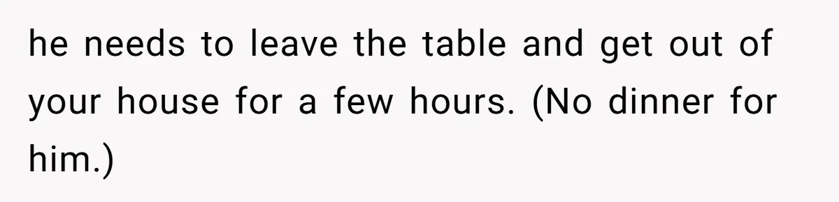 he needs to leave the table and get out of your house for a few hours. (No dinner for him.)