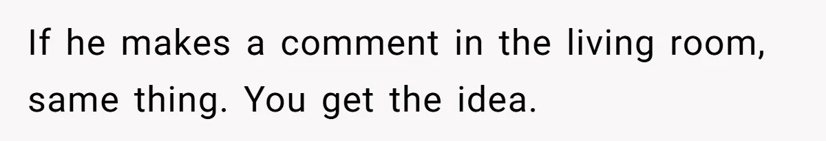 If he makes a comment in the living room, same thing. You get the idea.