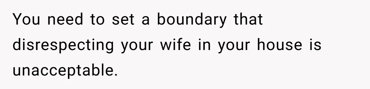 You need to set a boundary that disrespecting your wife in your house is unacceptable.
