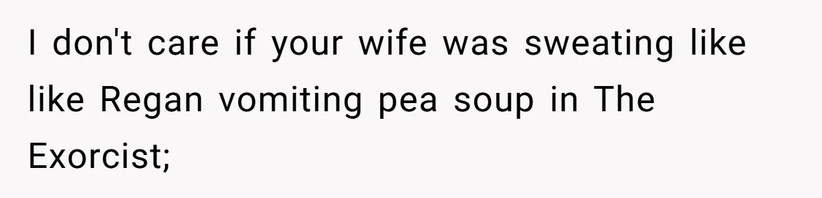 I don't care if your wife was sweating like like Regan vomiting pea soup in The Exorcist;