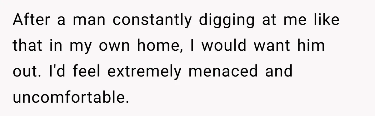 After a man constantly digging at me like that in my own home, I would want him out. I'd feel extremely menaced and uncomfortable.
