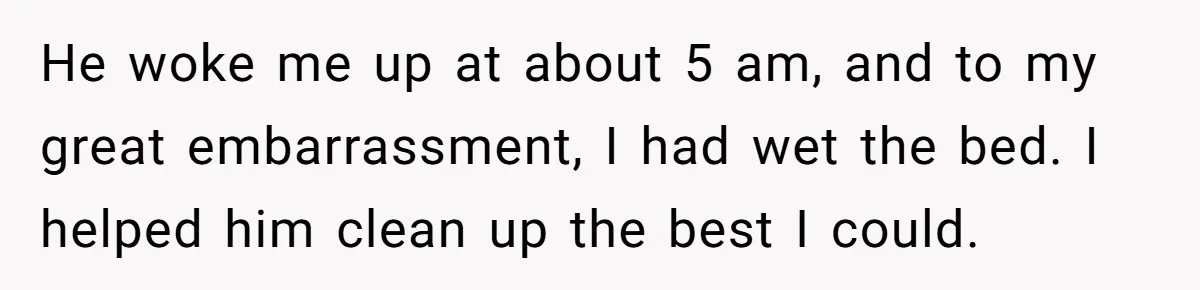 He woke me up at about 5 am, and to my great embarrassment, I had wet the bed. I helped him clean up the best I could.
