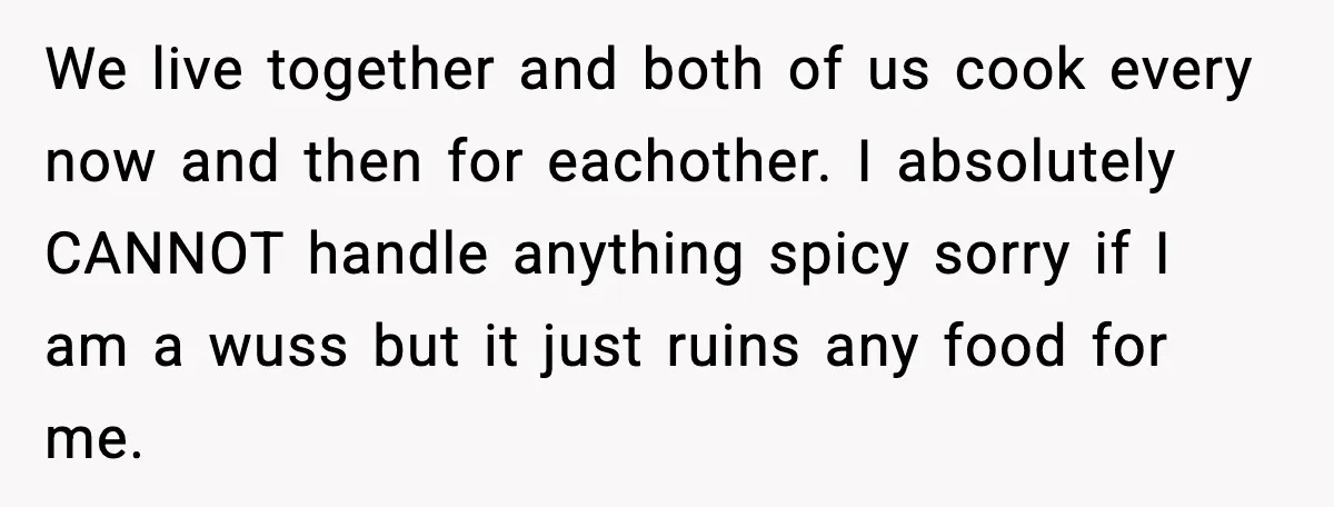 We live together and both of us cook every now and then for eachother. I absolutely CANNOT handle anything spicy sorry if I am a wuss but it just ruins...