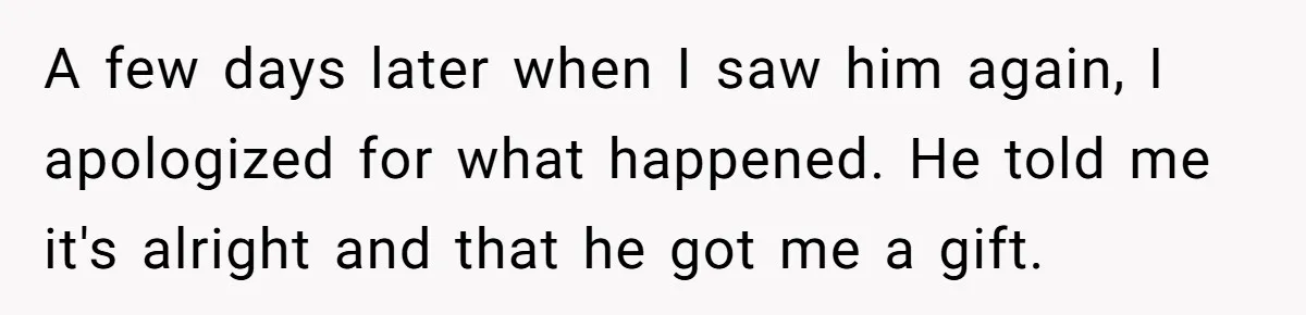 A few days later when I saw him again, I apologized for what happened. He told me it's alright and that he got me a gift.