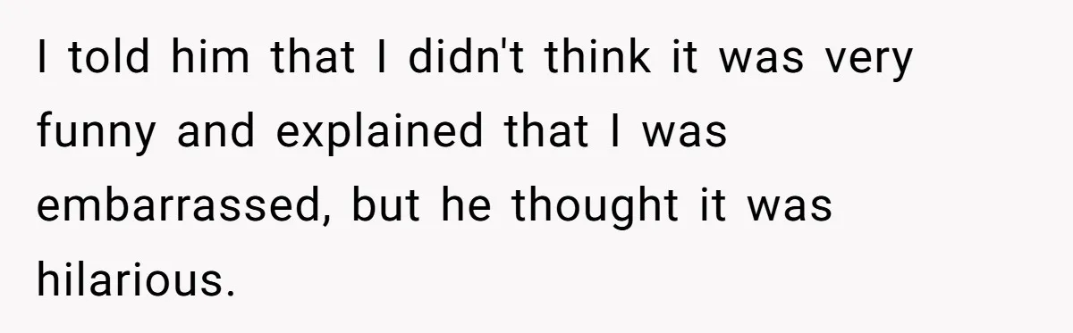 I told him that I didn't think it was very funny and explained that I was embarrassed, but he thought it was hilarious.