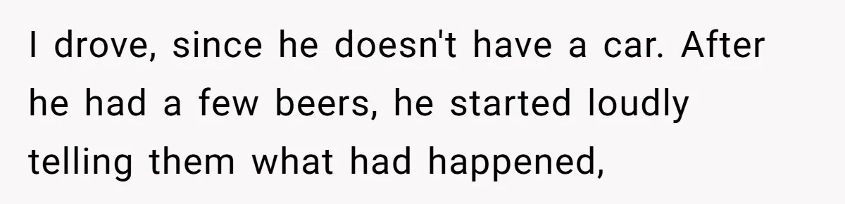 I drove, since he doesn't have a car. After he had a few beers, he started loudly telling them what had happened,