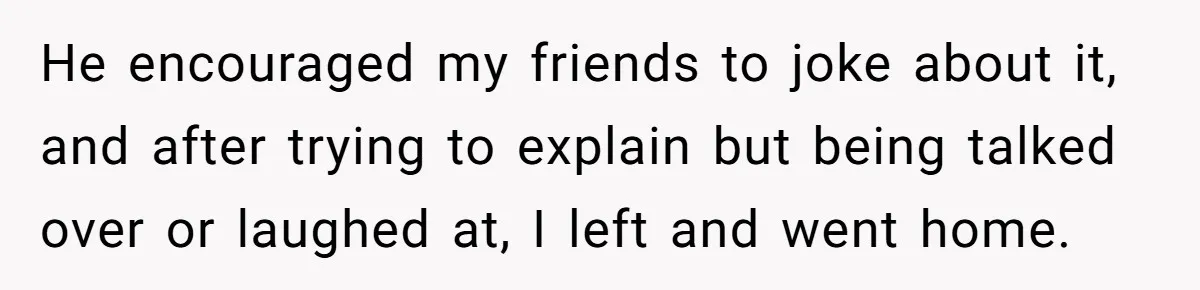 He encouraged my friends to joke about it, and after trying to explain but being talked over or laughed at, I left and went home.