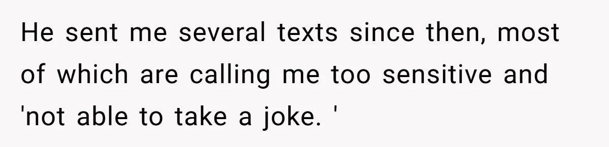 He sent me several texts since then, most of which are calling me too sensitive and 'not able to take a joke. '