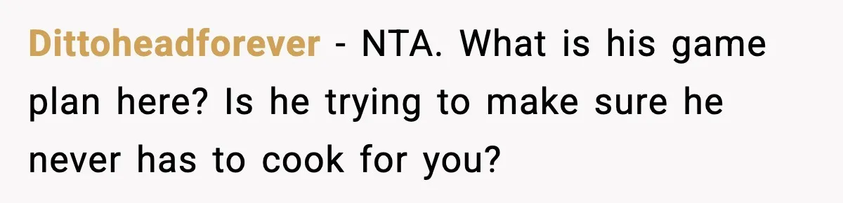Dittoheadforever - NTA. What is his game plan here? Is he trying to make sure he never has to cook for you?