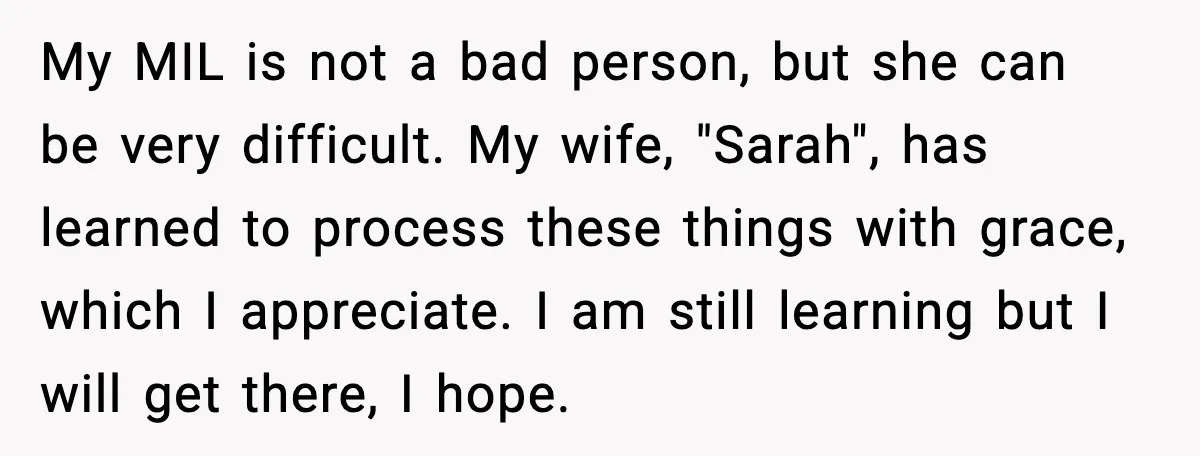 My MIL is not a bad person, but she can be very difficult. My wife, "Sarah", has learned to process these things with grace, which I appreciate. I am still...