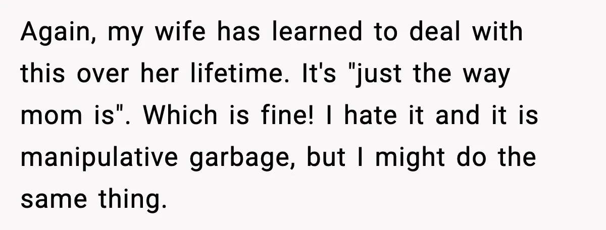Again, my wife has learned to deal with this over her lifetime. It's "just the way mom is". Which is fine! I hate it and it is manipulative garbage, but...