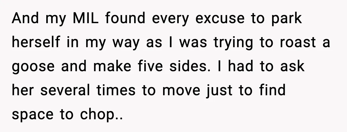 And my MIL found every excuse to park herself in my way as I was trying to roast a goose and make five sides. I had to ask her several...