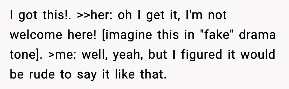 I got this!. >>her: oh I get it, I'm not welcome here! [imagine this in "fake" drama tone]. >me: well, yeah, but I figured it would be rude to say...