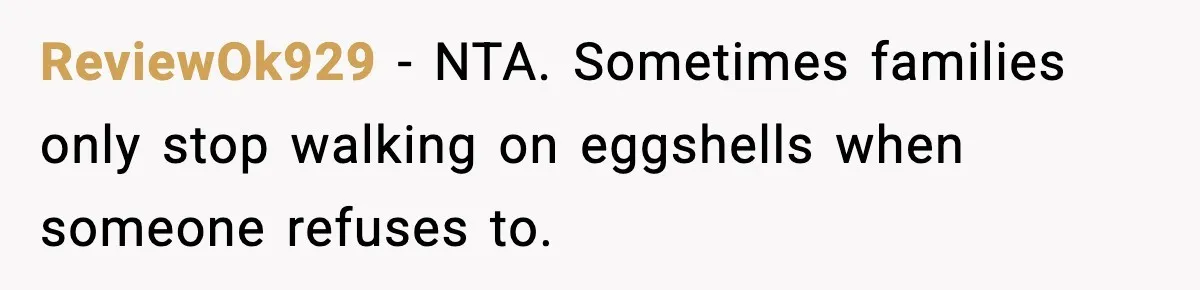 ReviewOk929 - NTA. Sometimes families only stop walking on eggshells when someone refuses to.