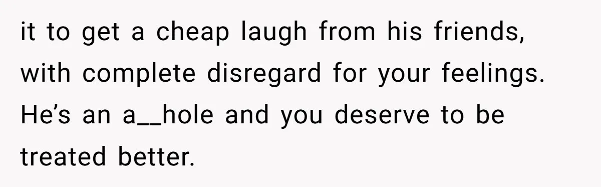 it to get a cheap laugh from his friends, with complete disregard for your feelings. He’s an a__hole and you deserve to be treated better.