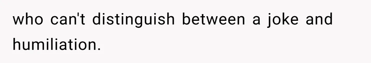 who can't distinguish between a joke and humiliation.